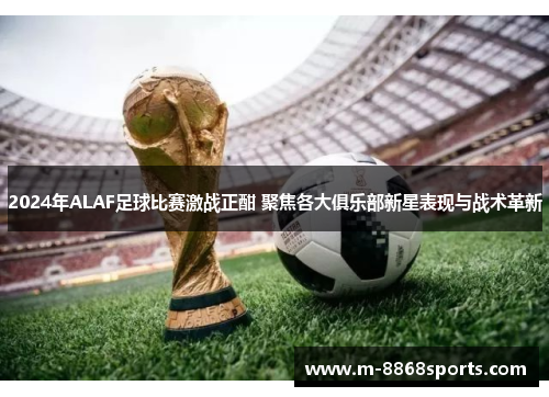 2024年ALAF足球比赛激战正酣 聚焦各大俱乐部新星表现与战术革新